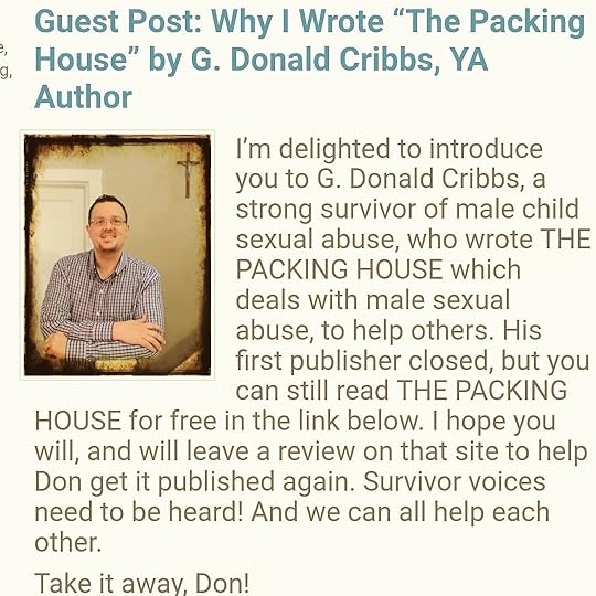 I’m thrilled to have YA author @gdcribbs guest post on my blog today about why he wrote THE PACKING HOUSE, a brave novel about a male sexual abuse survivor. If you want to read it for free, click on the link in his post at http://www.cherylrainfield.com/blog And if you like it I hope you’ll leave him a review so it can get republished. It’s important to listen to and believe survivors, and help each other heal.<br /><br />#gdcribbs #gdonaldcribbs #thepackinghouse #YAbooks #YAlit #csa #sexualabuse #healing #yasaves