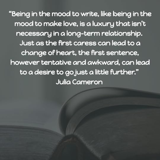 “Being in the mood to write, like being in the mood to make love, is a luxury that isn’t necessary in a long-term relationship. Just as the first caress can lead to a change of heart, the first sentence, however tentative and awkward, can lead to a desire to go just a little further.” Julia Cameron 
