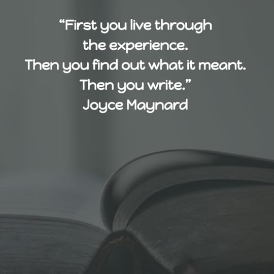 “First you live through the experience. Then you find out what it meant. Then you write.” Joyce Maynard
