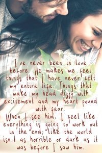 I've never been in love before. He makes me feel things that I have never felt my entire life. Things that make my head dizzy with excitement and my heart pound with fear. When I see him, I feel like everything is going to work out in the end; like the world isn't as horrible or dark as it was before I saw him.