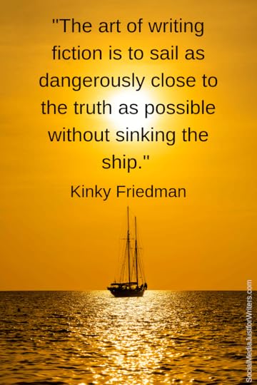 The art of writing fiction is to sail as dangerously close to the truth as possible without sinking the ship.
