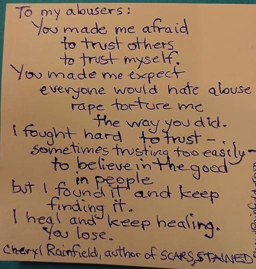 A poem to my abusers:<br /><br />You made me afraid<br />to trust others<br />to trust myself.<br />You made me expect<br />everyone would hate abuse<br />rape torture me<br />the way you did.<br />I fought hard to trust<br />– sometimes trusting too easily –<br />to believe in the good<br />in people<br />but I found it and keep<br />finding it.<br />I heal and keep healing.<br />You lose. -Cheryl Rainfield, author of SCARS, STAINED, HUNTED.<br /><br />I’ve been editing my new manuscript and enjoying it, but there are really intense scenes and chapters that are drawn from my abuse and trauma experience. Sometimes I need to take a break from it, and other times I just need to get it out a bit like this poem.<br /><br />Talking about our abuse and trauma experience can be healing-especially when we are heard and met with compassion- and so can reading about or hearing about others, knowing that we are not alone. And then other times we just need to escape it. I think both are healthy as long as we’re not doing one or the other constantly. What do you think?<br /><br />#cherylrainfield #YAwriter #LGBTQwriter #booknerd #bookworm #ireadYA #survivor #feminist #YAlit #YAbooks #yawritersofinstagram<br />#traumasurvivor #csa #SAAM #healing #MeToo #healingabuse #risingvoices