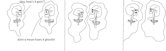 two ghostly apparitions of skeletons are conversing. one says "how's it goin'?" to which the other responds "don't you mean how's it ghostin'?". the second ghost unhinges its mandible. the first ghost then unhinges its mandible