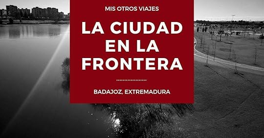 Mis otros viajes. Badajoz, la ciudad en la frontera