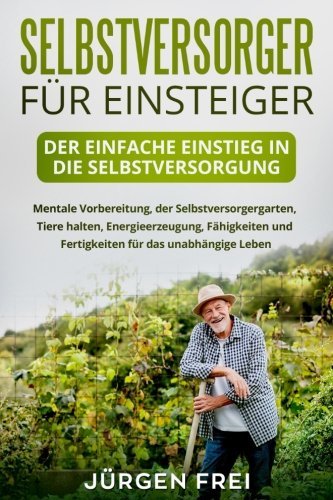 Selbstversorger für Einsteiger: Der einfache Einstieg in die Selbstversorgung. Mentale Vorbereitung, der Selbstversorgergarten, Tiere halten, Energieerzeugung, Fähigkeiten und Fertigkeiten