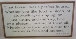 That house was a perfect house, whether you like food or sleep, or storytelling or singing, or just sitting and thinking best, or a pleasant mixture of them all. Merely to be there was a cure for weariness, fear, and sadness. JRR Tolkien