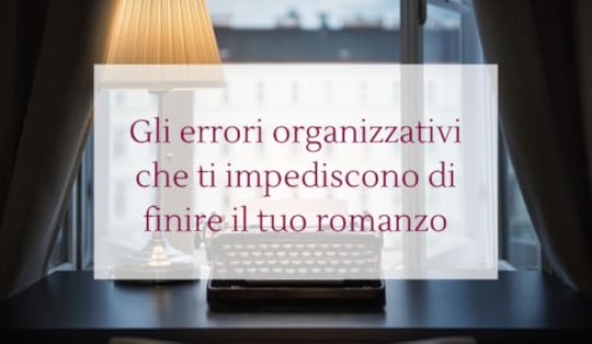 Gli errori organizzativi che ti impediscono di finire il tuo romanzo