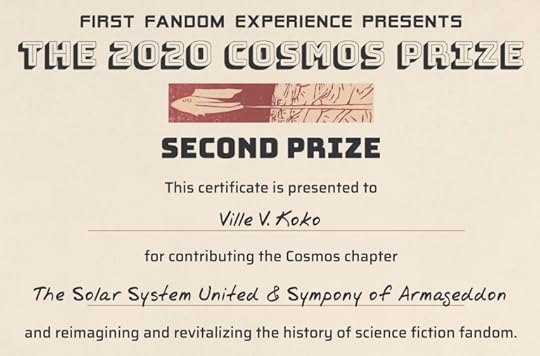 The First Fandom Experience presents the Cosmos Prize. This certificate is presented to Ville V. Koko [sic] for contributing the Cosmos chapter The Solar System United & Sympony [sic] of Armageddon and reimagining and revitalizing the history of science fiction fandom.