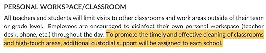 PERSONAL WORKSPACE/CLASSROOM All teachers and students will limit visits to other classrooms and work areas outside of their team or grade level. Employees are encouraged to disinfect their own personal workspace (teacher desk, phone, etc.) throughout the day. To promote the timely and effective cleaning of classrooms and high-touch areas, additional custodial support will be assigned to each school. 