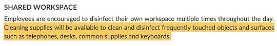 SHARED WORKSPACE Employees are encouraged to disinfect their own workspace multiple times throughout the day. Cleaning supplies will be available to clean and disinfect frequently touched objects and surfaces such as telephones, desks, common supplies and keyboards.