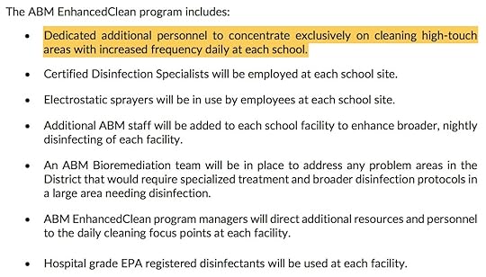 The ABM EnhancedClean program includes: Dedicated additional personnel to concentrate exclusively on cleaning high-touch areas with increased frequency daily at each school. Certified Disinfection Specialists will be employed at each school site. Electrostatic sprayers will be in use by employees at each school site. Additional ABM staff will be added to each school facility to enhance broader, nightly disinfecting of each facility. An ABM Bioremediation team will be in place to address any problem areas in the District that would require specialized treatment and broader disinfection protocols in a large area needing disinfection. ABM EnhancedClean program managers will direct additional resources and personnel to the daily cleaning focus points at each facility. Hospital grade EPA registered disinfectants will be used at each facility.