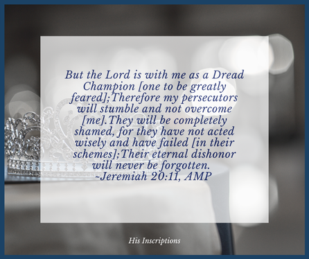  But the Lord is with me as a dread champion [one to be greatly feared]; Therefore my persecutors will stumble and not overcome [me]. They will be completely shamed, for they have not acted wisely and have failed [in their schemes]; Their eternal dishonor will never be forgotten. Jeremiah 20:11, AMP 