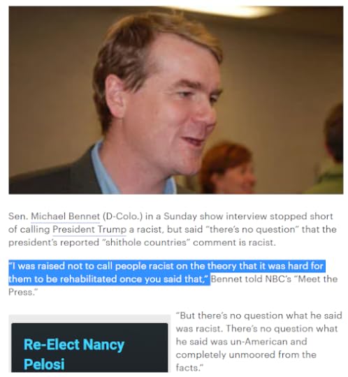 Story from The Hill Jan 2018: Sen. Michael Bennet (D-Colo.) in a Sunday show interview stopped short of calling President Trump a racist, but said “there’s no question” that the president’s reported “shithole countries” comment is racist. “I was raised not to call people racist on the theory that it was hard for them to be rehabilitated once you said that,” Bennet told NBC’s “Meet the Press.” “But there’s no question what he said was racist. There’s no question what he said was un-American and completely unmoored from the facts.”
