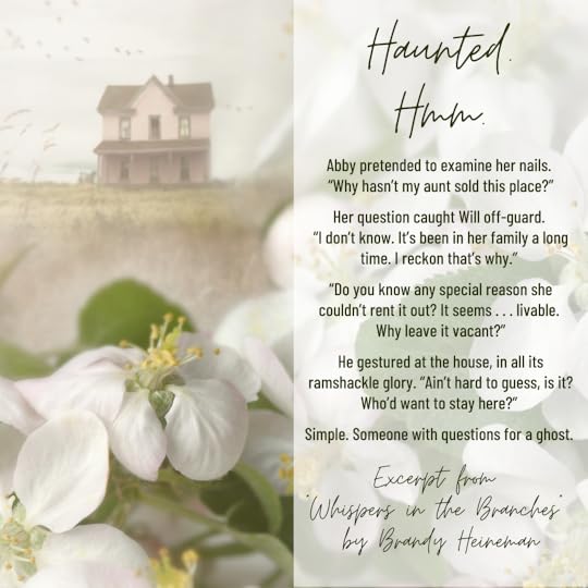 Haunted. Hmm. Abby pretended to examine her nails. Why hasn’t my aunt sold this place? Her question caught Will off-guard. I don’t know. It’s been in her family a long time. I reckon that’s why. Do you know any special reason she couldn’t rent it out? It seems . . . livable. Why leave it vacant? He gestured at the house, in all its ramshackle glory. Ain’t hard to guess, is it? Who’d want to stay here? Simple. Someone with questions for a ghost. Excerpted from Whispers in the Branches by Brandy Heineman