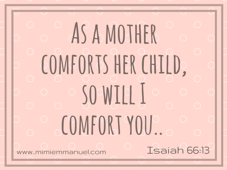 As a mother comforts her child so will I comfort you- https://liveforeverhowto.wordpress.com/2017/02/03/24-scripture-verses-just-for-parents/ and https://liveforeverhowto.wordpress.com/2017/02/10/24-scripture-verses-just-for-parents2/