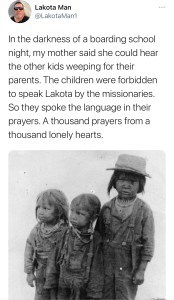 In the darkness of a boarding school night, my mother said she could hear the other kids weeping for their parents. The children were forbidden to speak Lakota by the missionaries. So they spoke the language in their prayers. A thousand prayers from a thousand lonely hearts.
