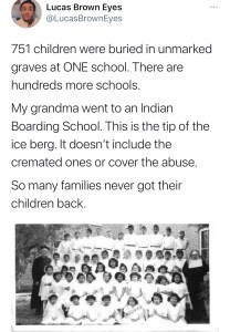 Tweet from @LucasBrownEyes says 751 children were buried in unmarked graves at ONE school. There are hundreds more schools. My grandma went to an Indian Boarding School. This is the tip of the ice berg. It doesn't include the cremated ones or cover the abuse. So many families never got their children back.