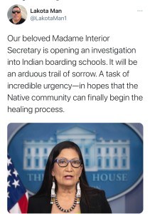 @lakotaMan1 tweets Our beloved Madame Interior Secretary is opening an investigation into Indian boarding schools. It will be an arduous trail of sorrow. A task of incredible urgency--in hopes that the Native community can finally begin the healing process.