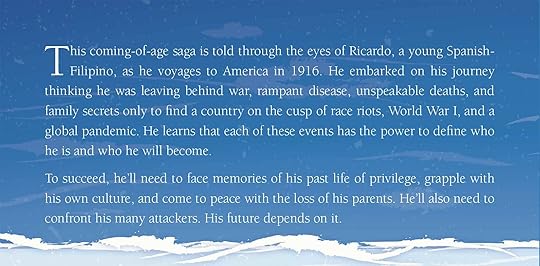 From the back cover: This coming-of-age saga is told through the eyes of Ricardo, a young Spanish-Filipino, as he voyages to America in 1916. He embarked on his journey thinking he was leaving behind war, rampant disease, unspeakable deaths, and family secrets only to find a country on the cusp of race riots, World War I, and a global pandemic. He learns that each of these events has the power to define who he is and who he will become. To succeed, he'll need to face memories of his past life of privilege, grapple with his own culture, and come to peace with the loss of his parents. He'll also need to confront his many attackers. His future depends on it.