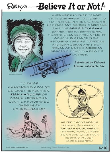 1. When her brother teased that she wasn't allowed to fly planes in the U.S. due to her race and gender, daredevil aviator Bessie Coleman earned her international pilot's license from a flight school in France in 1921, becoming the first African American woman and first woman of Native American descent to hold a pilot's license. Submitted by Richard Gibson, Lafayette, LA. 2. To raise awareness around suicide prevention, Rian Kanouff of Omaha, Nebraska, went skydiving 60 times in 24 hours - naked! 3. After two years of training, 9-year-old Aadhav Sugumar of Chennai, India, climbed 50 steps while hula hooping in just 18.28 seconds!