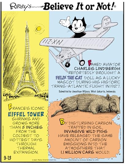 1. France's iconic Eiffel Tower shrinks and grows more than 5 inches from the coldest to hottest days through thermal expansion. 2. Famed aviator Charles Lindbergh reportedly brought a Felix the Cat doll as a lucky mascot during his historic trans-Atlantic flight in 1927. Submitted by Jonathan Wijaya, West Jakarta, Indonesia. 3. By disturbing carbon trapped in soil, invasive wild pigs have released the same amount of carbon emissions into the atmosphere that 1.1 million cars would.