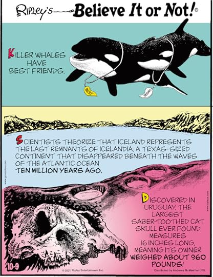 1. Killer whales have best friends. 2. Scientists theorize that Iceland represents the last remnants of Icelandia, a Texas-sized continent that disappeared beneath the waves of the Atlantic Ocean ten million years ago. 3. Discovered in Uruguay, the largest saber-toothed cat skull ever found measures 16 inches long, meaning its owner weighed about 960 pounds!