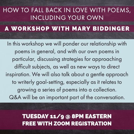 May be an image of one or more people and text that says 'HOW TO FALL BACK IN LOVE WITH POEMS, INCLUDING YOUR OWN A WORKSHOP WITH MARY BIDDINGER In this workshop we will ponder our relationship with poems in general, and with our own poems in particular, discussing strategies for approaching difficult subjects, as well as new ways to direct inspiration. We will also talk about a gentle approach to writerly l-setting, especially as it relates to growing a series of poems into a collection. Q&A will be an important part of the conversation. TUESDAY 11/9 8PM EASTERN FREE WITH ZOOM REGISTRATION'