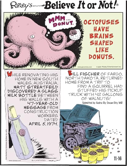 1. Octopuses have brains shaped like donuts. 2. While renovating his home in New South Wales, Australia, Matt Streatfeild discovered a glass milk bottle between his walls with a 47-year-old message from construction workers dated April 5, 1974. 3. Bill Fischer of Fargo, North Dakota, returned home from a trip to find a squirrel had stuffed his pickup truck with 42 gallons of walnuts! Submitted by Audra Ely, Ocean City, MD.