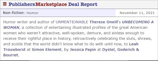 May be an image of text that says 'Non-fiction: Humor Publishers Marketplace Deal Report November 11, 2021 Humor writer and author of UNMENTIONABLE Therese Oneill's UNBECOMING A WOMAN, a collection of entertaining illustrated profiles of the great American women who weren't attractive, well-spoken, demure, and sinless enough to receive their rightful place in history, retroactively celebrating the sluts, shrews, and scolds that the world didn't know what to do with until now, to Leah Trouwborst at Simon Element, by Jessica Papin at Dystel, Goderich & Bourret.'