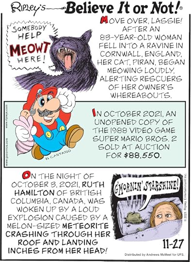 1. Move Over, Lassie! After an 83-year-old woman fell into a ravine in Cornwall, England, her cat, Piran, began meowing loudly, alerting rescuers of her owner's whereabouts. 2. In October 2021, an unopened copy of the 1988 video game Super Mario Bros. 2 sold at auction for $88,550. 3. On the night of October 3, 2021, Ruth Hamilton of British Columbia, Canada, was woken up by a loud explosion caused by a melon-sized meteorite crashing through her roof and landing inches from her head!
