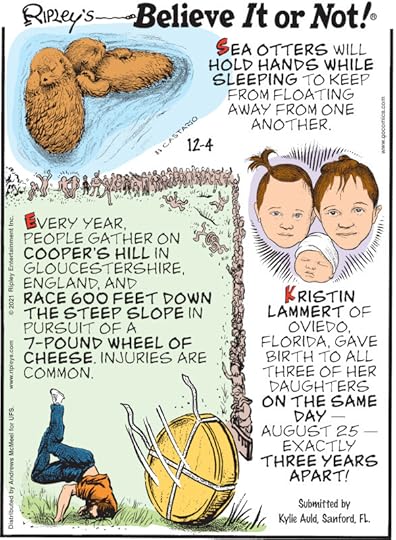 1. Sea otters will hold hands while sleeping to keep from floating away from one another. 2. Every year, people gather on Cooper's Hill in Gloucestershire, England, and race 600 feet down the steep slope in pursuit of a 7-pound wheel of cheese. Injuries are common. 3. Kristin Lammert of Oviedo, Florida, gave birth to all three of her daughters on the same day - August 25 - exactly three years apart! Submitted by Kylie Auld, Sanford, FL.