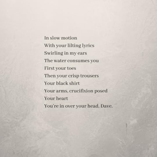 The poem continues:In slow motionWith your lilting lyricsSwirling in my earsThe water consumes youFirst your toesThen your crisp trousersYour black shirtYour arms, crucifixion posedYour heartYou’re in over your head, Dave.
