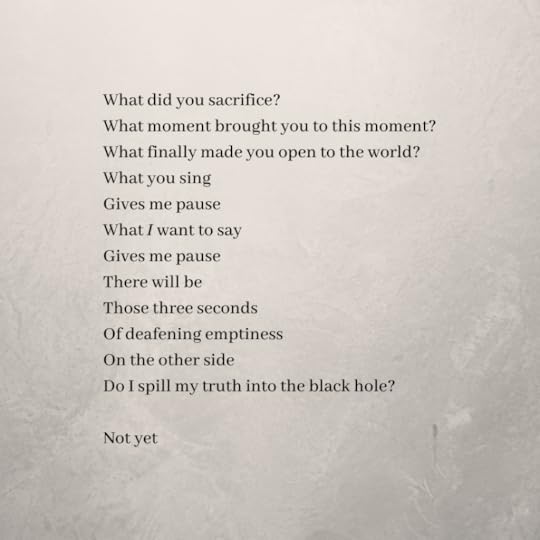 The poem continues:What did you sacrifice?What moment brought you to this moment?What finally made you open to the world?What you singGives me pauseWhat I want to sayGives me pauseThere will beThose three secondsOf deafening emptinessOn the other sideDo I spill my truth into the black hole?Not yet