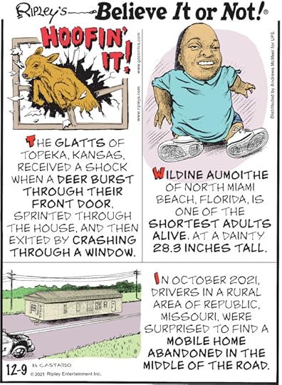 1. Hoofin' It! The Glatts of Topeka, Kansas, received a shock when a deer burst through their front door, sprinted through the house, and then exited by crashing through a window. 2. Wildine Aumoithe of North Miami Beach, Florida, is one of the shortest adults alive, at a dainty 28.3 inches tall. 3. In October 2021, drivers in a rural area of Republic, Missouri, were surprised to find a mobile home abandoned in the middle of the road.