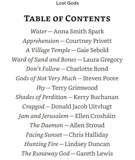 May be an image of text that says 'Lost Gods TABLE OF CONTENTS Water Anna Smith Spark Apprehension -Courtney Privett A Village Temple- Gaie Sebold Ward of Sand and Bones Laura Gregory Don't Follow Charlotte Bond Gods Not Very Much Steven Poore Ihy-Terry Terry Grimwood Shades of Perdition Kerry Buchanan Crapgod Donald Jacob Uitvlugt Jam andJerusalem Ellen Crosháin The Daemon Allen Stroud Facing Sunset Chris Halliday Hunting Fire-Lindsey Duncan The Runaway God- Gareth Lewis'