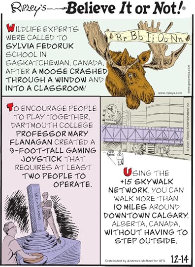 1. Wildlife experts were called to Sylvia Fedoruk School in Saskatchewan, Canada, after a moose crashed through a window and into a classroom! 2. To encourage people to play together, Dartmouth College professor Mary Flanagan created a 9-foot-tall gaming joystick that requires at least two people to operate. 3. Using the +15 Skywalk Network, you can walk more than 10 miles around downtown Calgary, Alberta, Canada, without having to step outside.