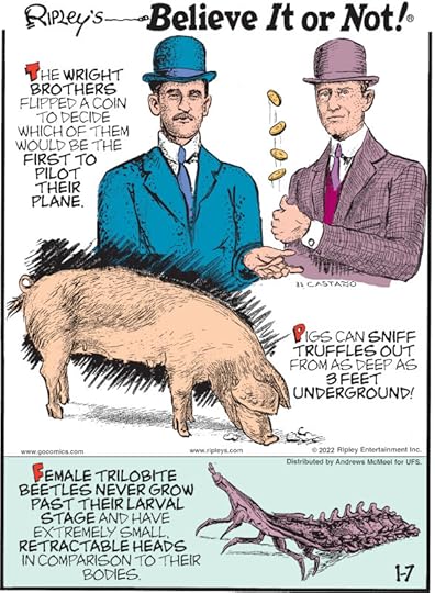 1. The Wright Brothers flipped a coin to decide which of them would be the first to pilot their plane. 2. Pigs can sniff truffles out from as deep as 3 feet underground! 3. Female trilobite beetles never grow past their larval stage and have extremely small, retractable heads in comparison to their bodies.