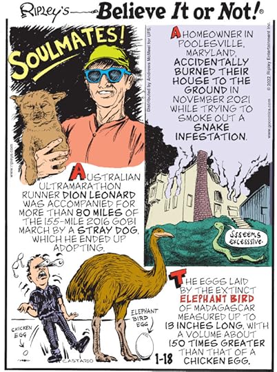 1. Australian ultramarathon runner Dion Leonard was accompanied for more than 80 miles of the 155-mile 2016 Gobi March by a stray dog, which he ended up adopting. 2. A homeowner in Poolesville, Maryland, accidentally burned their house to the ground in November 2021 while trying to smoke out a snake infestation. 3. The eggs laid by the extinct elephant bird of Madagascar measured up to 13 inches long, with a volume about 150 times greater than that of a chicken egg.