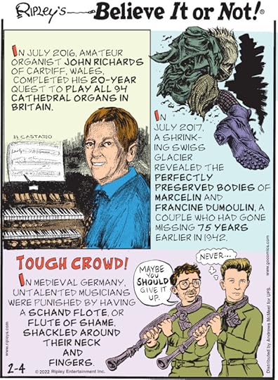 1. In July 2016, amateur organist John Richards of Cardiff, Wales, completed his 20-year quest to play all 94 cathedral organs in Britain. 2. In July 2017, a shrinking Swiss glacier revealed the perfectly preserved bodies of Marcelin and Francine Dumoulin, a couple who had gone missing 75 years earlier in 1942. 3. Tough Crowd! In Medieval Germany, untalented musicians were punished by having a schand flote, or flute of shame, shackled around their neck and fingers.