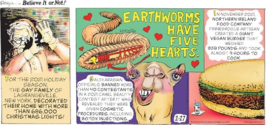 1. For the 2021 holiday season, the Gay family of Lagrangeville, New York, decorated their home with more than 686,000 Christmas lights! 2. Earthworms have five hearts. 3. Saudi Arabian officials banned more than 40 contestants in a 2021 camel beauty contest after it was revealed they were given cosmetic procedures, including Botox injections. 4. In November 2021, Northern Ireland food company Finnebrogue Artisan created a giant vegan burger that weighed 358 pounds and took almost 9 hours to cook.