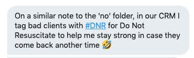 Private message commentOn a similar note to the 'no' folder, in our CRM I tag bad clients with #DNR for Do Not Resuscitate to help me stay strong in case they come back another time. 