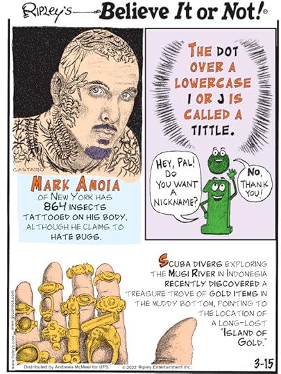1. Mark Amoia of New York has 864 insects tattooed on his body, although he claims to hate bugs. 2. The dot over a lowercase i or j is called a tittle. 3. Scuba divers exploring the Musi River in Indonesia recently discovered a treasure trove of gold items in the muddy bottom, pointing to the location of a long-lost 