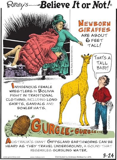 1. Newborn giraffes are about 6 feet tall! 2. Indigenous female wrestlers in Bolivia fight in traditional clothing, including long skirts, sandals and bowler hats. 3. Gurgle-Gurgle... Australia's giant Gippsland earthworms can be heard as they travel underground, a sound that resembles gurgling water.