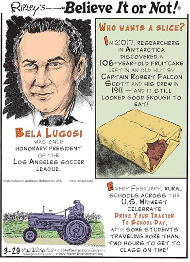 1. Bela Lugosi was once honorary president of the Los Angeles Soccer League. 2. Who Wants A Slice? In 2017, researchers in Antarctica discovered a 106-year-old fruitcake left in an old hut by Captain Robert Falcon Scott and his crew in 1911 - and it still looked good enough to eat! 3. Every February, rural schools across the U.S. Midwest celebrate Drive Your Tractor To School Day, with some students traveling more than two hours to get to class on time!