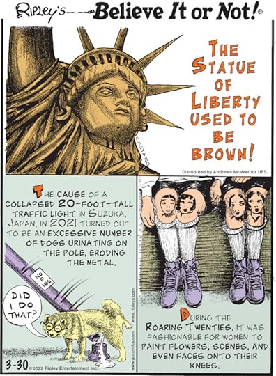 1. The Statue of Liberty used to be brown! 2. The cause of a collapsed 20-foot-tall traffic light in Suzuka, Japan, in 2021 turned out to be an excessive number of dogs urinating on the pole, eroding the metal. 3. During the Roaring Twenties, it was fashionable for women to paint flowers, scenes, and even faces onto their knees.