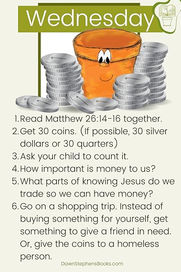 Matthew 26:14-16 together. Get 30 coins. (If possible, 30 silver dollars or 30 quarters) Ask your child to count it. How important is money to us? What parts of knowing Jesus do we trade so we can have money?