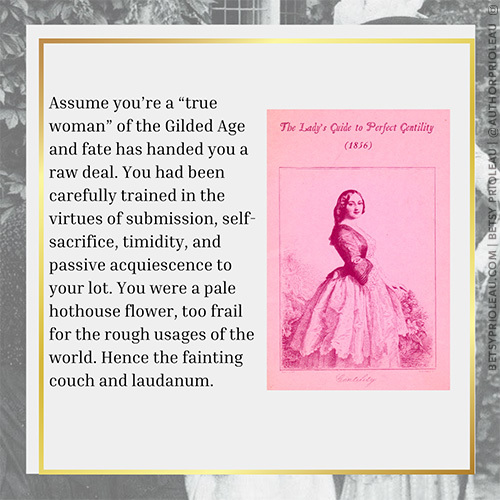 2. Assume you’re a “true woman” of the Gilded Age and fate has handed you a raw deal. You had been carefully trained in the virtues of submission, self-sacrifice, timidity, and passive acquiescence to your lot. You were a pale hothouse flower, too frail for the rough usages of the world. Hence the fainting couch and laudanum.
