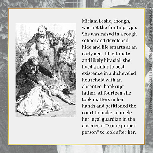 3. Miriam Leslie, though, was not the fainting type. She was raised in a rough school and developed hide and life smarts at an early age. Illegitimate and likely biracial, she lived a pillar to post existence in a disheveled household with an absentee, bankrupt father. At fourteen she took matters in her hands and petitioned the court to make an uncle her legal guardian in the absence of “some proper person” to look after her. 