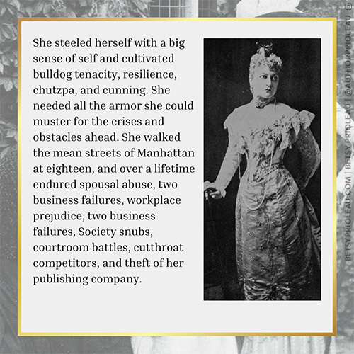 4. She steeled herself with a big sense of self and cultivated bulldog tenacity, resilience, chutzpa, and cunning. She needed all the armor she could muster for the crises and obstacles ahead. She walked the mean streets of Manhattan at eighteen, and over a lifetime endured spousal abuse, two business failures, workplace prejudice, two business failures, Society snubs, courtroom battles, cutthroat competitors, and theft of her publishing company.