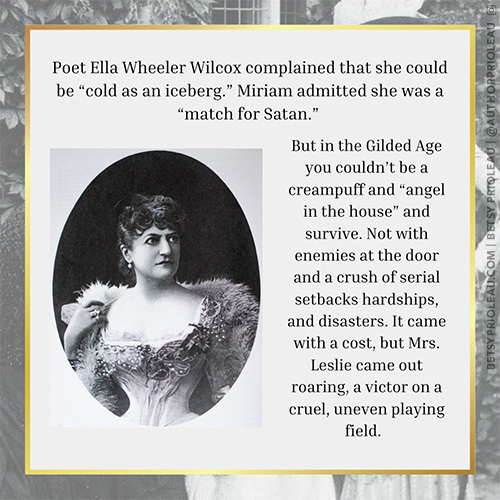 5. Poet Ella Wheeler Wilcox complained that she could be “cold as an iceberg.” Miriam admitted she was a “match for Satan.” But in the Gilded Age you couldn’t be a creampuff and “angel in the house” and survive. Not with enemies at the door and a crush of serial setbacks hardships, and disasters. It came with a cost, but Mrs. Leslie came out roaring, a victor on a cruel, uneven playing field.